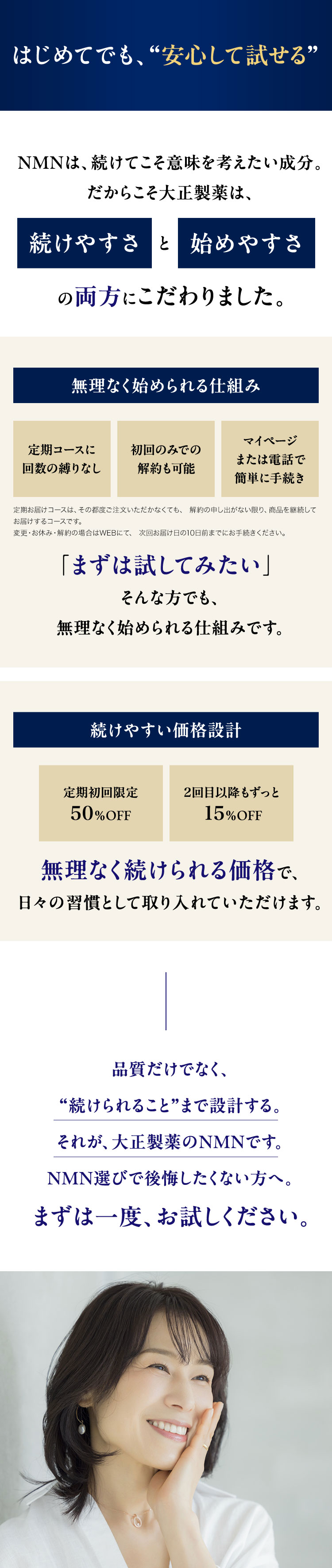 はじめてでも、“安心して試せる”
NMNは、続けてこそ意味を考えたい成分。
だからこそ大正製薬は、
続けやすさと始めやすさ
の両方にこだわりました。
無理なく始められる仕組み
定期コースに
初回のみでの
マイページ
または電話で
回数の縛りなし
解約&可能
簡単に手続き
定期お届けコースは、その都度ご注文いただかなくても、 解約の申し出がない限り、 商品を継続して
お届けするコースです。
変更・ お休み 解約の場合はWEBにて、 次回お届け日の10日前までにお手続きください。
「まずは試してみたい」
そんな方でも、
無理なく始められる仕組みです。
続けやすい価格設計
定期初回限定
2回目以降もずっと
50% OFF
15%OFF
無理なく続けられる価格で、
日々の習慣として取り入れていただけます。
品質だけでなく、
“続けられること”まで設計する。
それが、大正製薬のNMNです。
NMN選びで後悔したくない方へ。
まずは一度、お試しください。