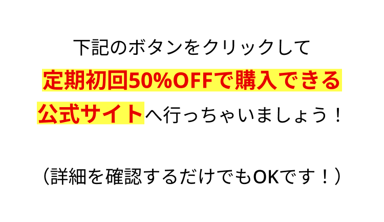 下記のボタンをクリックして
定期初回50%OFFで購入できる
公式サイトへ行っちゃいましょう!
(詳細を確認するだけでもOKです! )