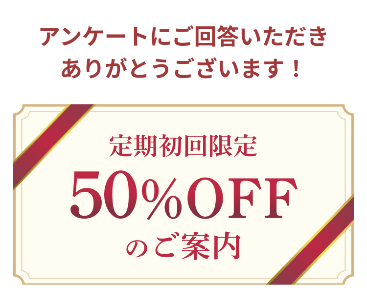 アンケートにご回答いただき
ありがとうございます!
定期初回限定
50%OFF
のご案内