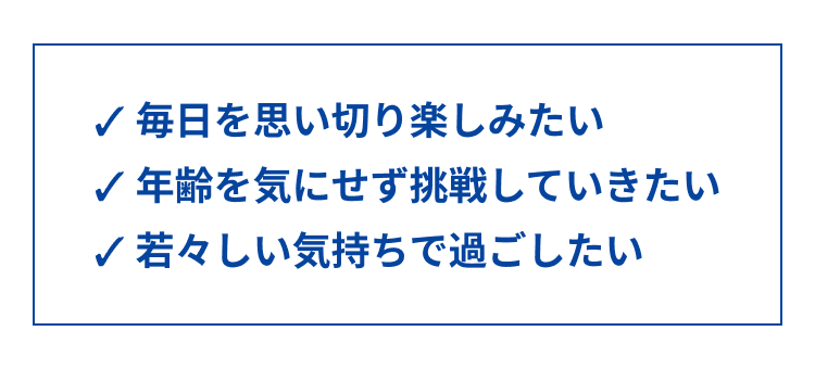 ✓ 毎日を思い切り楽しみたい
年齢を気にせず挑戦していきたい
✓ 若々しい気持ちで過ごしたい