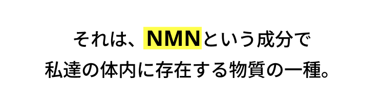それは、NMNという成分で
私達の体内に存在する物質の一種。