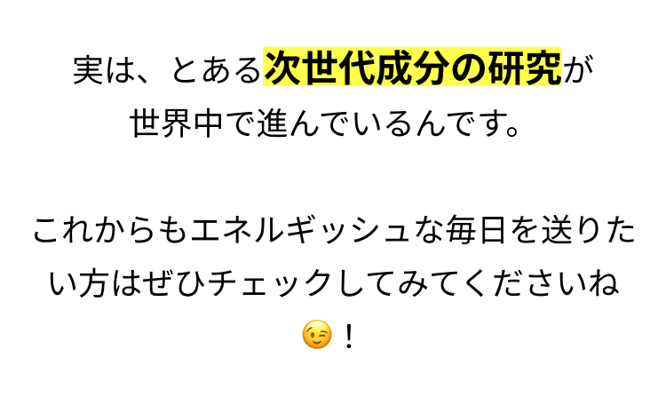実は、とある次世代成分の研究が
世界中で進んでいるんです。
これからもエネルギッシュな毎日を送りた
い方はぜひチェックしてみてくださいね
!