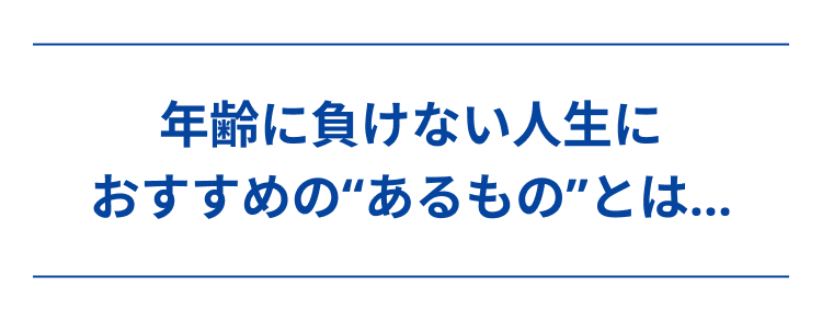年齢に負けない人生に
おすすめの“あるもの”とは...