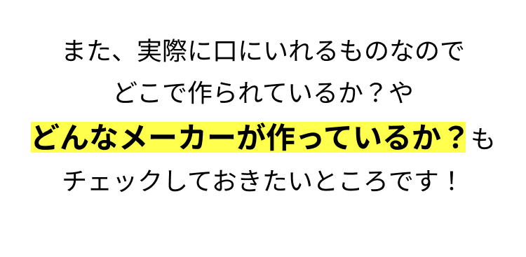 また、実際に口にいれるものなので
どこで作られているか? や
どんなメーカーが作っているか? も
チェックしておきたいところです!