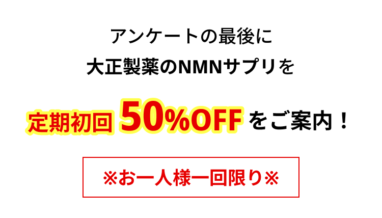 アンケートの最後に
大正製薬のNMNサプリを
定期初回 50%OFFをご案内!
※お一人様一回限り※