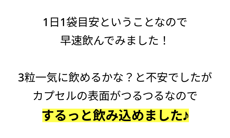 1日1袋目安ということなので
早速飲んでみました!
3粒一気に飲めるかな? と不安でしたが
カプセルの表面がつるつるなので
するっと飲み込めました♪