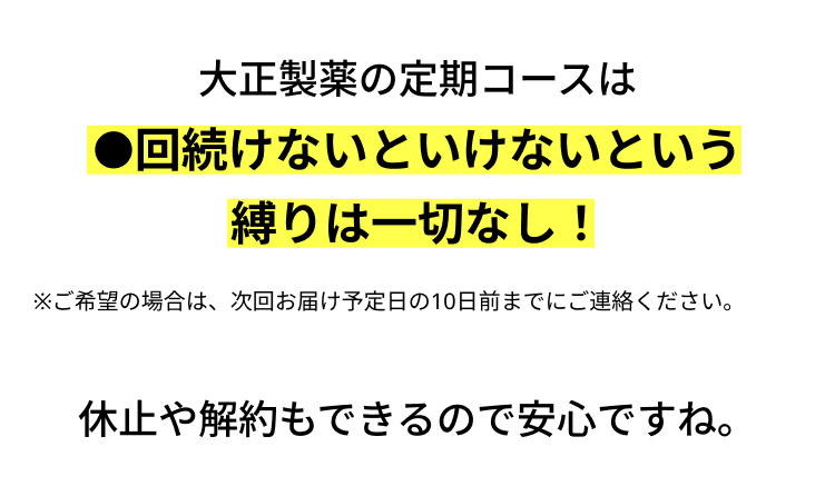 大正製薬の定期コースは
回続けないといけないという
縛りは一切なし!
※ご希望の場合は、 次回お届け予定日の10日前までにご連絡ください。
休止や解約もできるので安心ですね。