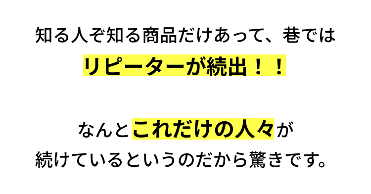 知る人ぞ知る商品だけあって、巷では
リピーターが続出!!
なんとこれだけの人々が
続けているというのだから驚きです。