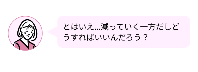 とはいえ…減っていく一方だしど
うすればいいんだろう?