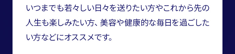 いつまでも若々しい日々を送りたい方やこれから先の人生も楽しみたい方、美容や健康的な毎日を過ごしたい方などにオススメです。