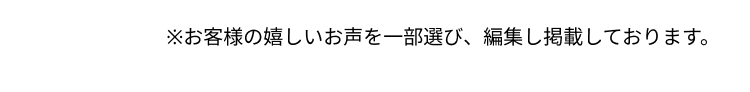 ※お客様の嬉しいお声を一部選び、 編集し掲載しております。