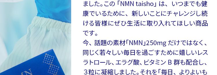 開発者の想い
人生100年時代、いつまでも健康でいてほしい。健康と美を願う皆様へ、大正製薬の自信作です。大正製薬は生活者の皆様が、いかに健康に過ごせるか、日々考えてまいりました。 私自身も開発者として、常に新しいことにチャレンジしてきました。 この 「NMN taisho」 は、いつまでも健康でいるために、 新しいことにチャレンジし続ける皆様にぜひ生活に取り入れてほしい商品です。今、話題の素材「NMN」250mg だけではなく、同じく若々しい毎日を過ごすために嬉しいレスラトロール、エラグ酸、ビタミンB群も配合し、3粒に凝縮しました。 それを 「毎日、よりよいものを、続けやすく」をテーマに1袋ずつ、 個包装にしています。大正製薬として長年の研究の中でたどり着い
たこの商品、 自信をもってお届けいたします。大正製薬(株) : 商品開発担当者