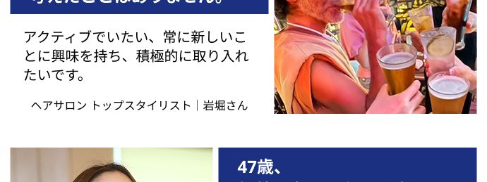 若々しい人生を望んでいる方には
おすすめのサプリメント
50歳、 それでも、
「そんな年だよな」 なんて
考えたことはありません。
アクティブでいたい、常に新しいこ
とに興味を持ち、積極的に取り入れ
たいです。
ヘアサロントップスタイリスト | 岩堀さん
CEL
47歳、
年齢を忘れて 毎日を楽しん
でいます!
アクティブな毎日が楽しい。 新しい
ことを知りたい、 やってみたい。そ
んな私にピッタリでした。
ヘアサロントップスタイリスト | 石井さん
※制作当時の年齢*PR