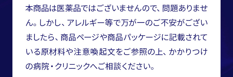 本商品は医薬品ではございませんので、問題ありません。しかし、 アレルギー等で万が一のご不安がございましたら、商品ページや商品パッケージに記載されている原材料や注意喚起文をご参照の上、かかりつけの病院・クリニックへご相談ください。