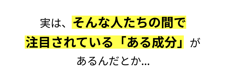 実は、そんな人たちの間で
注目されている 「ある成分」が
あるんだとか...