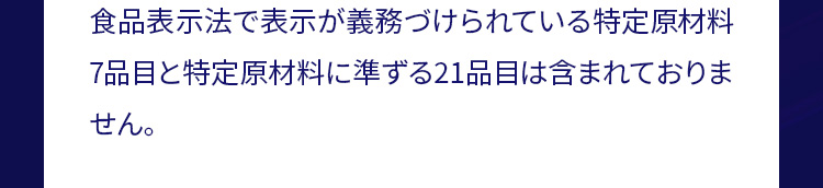 食品表示法で表示が義務づけられている特定原材料7品目と特定原材料に準ずる21品目は含まれておりません。