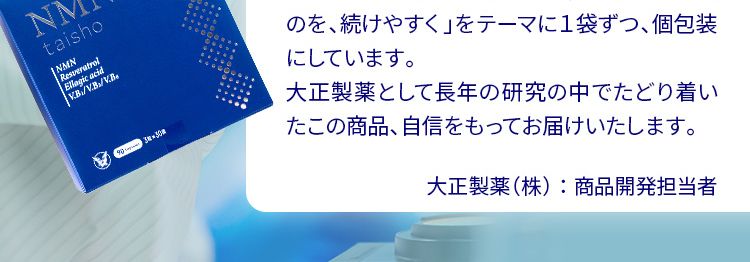 開発者の想い
人生100年時代、いつまでも健康でいてほしい。健康と美を願う皆様へ、大正製薬の自信作です。大正製薬は生活者の皆様が、いかに健康に過ごせるか、日々考えてまいりました。 私自身も開発者として、常に新しいことにチャレンジしてきました。 この 「NMN taisho」 は、いつまでも健康でいるために、 新しいことにチャレンジし続ける皆様にぜひ生活に取り入れてほしい商品です。今、話題の素材「NMN」250mg だけではなく、同じく若々しい毎日を過ごすために嬉しいレスラトロール、エラグ酸、ビタミンB群も配合し、3粒に凝縮しました。 それを 「毎日、よりよいものを、続けやすく」をテーマに1袋ずつ、 個包装にしています。大正製薬として長年の研究の中でたどり着い
たこの商品、 自信をもってお届けいたします。大正製薬(株) : 商品開発担当者