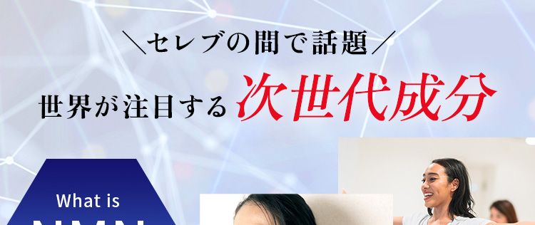 \セレブの間で話題/世界が注目する 次世代成分
「NMN」とは?健康的で若々しさを保つ働きをする 「NAD+」と呼ばれる物質が体内にはあります。しかし、「NAD「」は、加齢とともに減少!そこで注目されているのが 「NMN」。「NMN」は体内で 「NAD」 に変換されるため次世代成分として世界各国で研究され、注目されています!