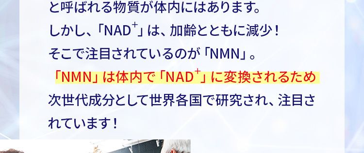 \セレブの間で話題/世界が注目する 次世代成分
「NMN」とは?健康的で若々しさを保つ働きをする 「NAD+」と呼ばれる物質が体内にはあります。しかし、「NAD「」は、加齢とともに減少!そこで注目されているのが 「NMN」。「NMN」は体内で 「NAD」 に変換されるため次世代成分として世界各国で研究され、注目されています!
